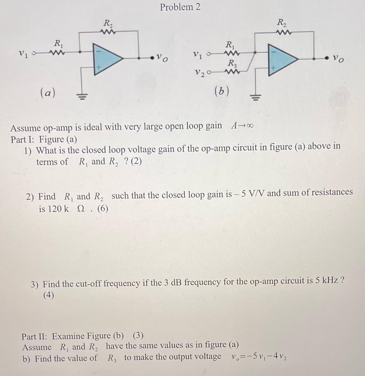 V₁
R₁
(a)
R₂
Problem 2
V10
V20-
R₁
Part II: Examine Figure (b) (3)
Assume R₁ and R₂
b) Find the value of
R3
www
(b)
R₂
www
Assume op-amp is ideal with very large open loop gain A→∞
Part I: Figure (a)
1) What is the closed loop voltage gain of the op-amp circuit in figure (a) above in
terms of R₁ and R₂ ? (2)
2) Find R₁ and R₂ such that the closed loop gain is – 5 V/V and sum of resistances
is 120 k 2. (6)
Vo
3) Find the cut-off frequency if the 3 dB frequency for the op-amp circuit is 5 kHz ?
(4)
have the same values as in figure (a)
R, to make the output voltage
v₂=-5v₁-4v₂