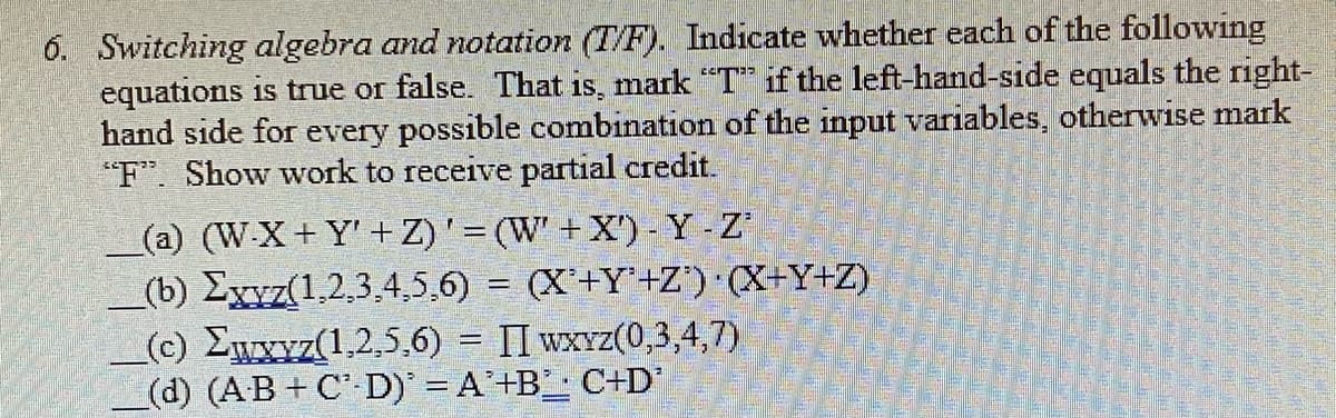 6. Switching algebra and notation (T/F). Indicate whether each of the following
equations is true or false. That is, mark "T" if the left-hand-side equals the right-
hand side for every possible combination of the input variables, otherwise mark
"F". Show work to receive partial credit.
(a) (W-X+Y'+Z)' = (W' + X') - Y - Z'
(b) Exyz(1,2,3,4,5,6)= (X+Y+Z) (X+Y+Z)
(c) Ewxyz(1,2,5,6)= II wxyz(0,3,4,7)
(d) (AB+CD) = A+B C+D'