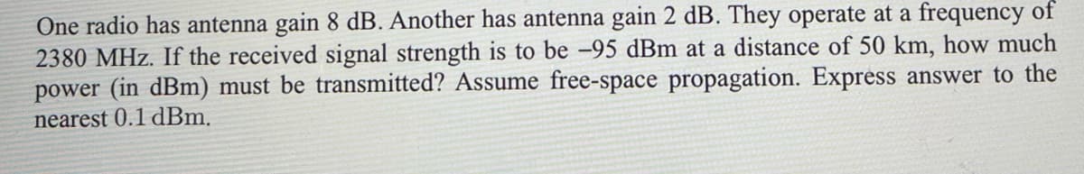 One radio has antenna gain 8 dB. Another has antenna gain 2 dB. They operate at a frequency of
2380 MHz. If the received signal strength is to be -95 dBm at a distance of 50 km, how much
power (in dBm) must be transmitted? Assume free-space propagation. Express answer to the
nearest 0.1 dBm.