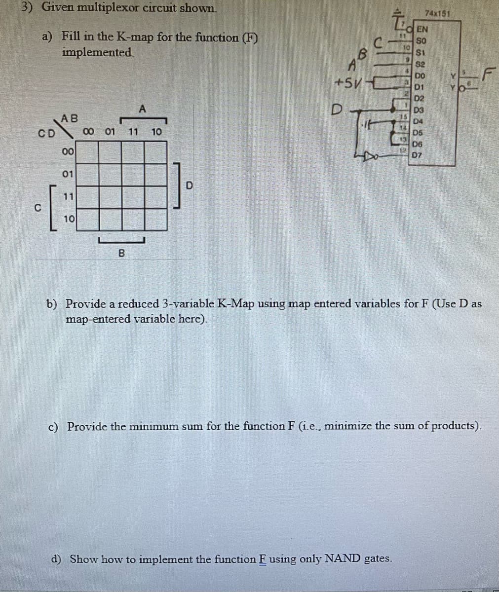 3) Given multiplexor circuit shown
a) Fill in the K-map for the function (F)
implemented.
CD
AB
C
00
01
[
11
10
A
00 01 11
B
10
D
9 be
+5V-
D
I
11
10
13
d) Show how to implement the function F using only NAND gates.
EN
SO
$1
$2
DO
D2
D3
D4
DS
74x151
D6
D7
b) Provide a reduced 3-variable K-Map using map entered variables for F (Use D as
map-entered variable here).
c) Provide the minimum sum for the function F (i.e., minimize the sum of products).