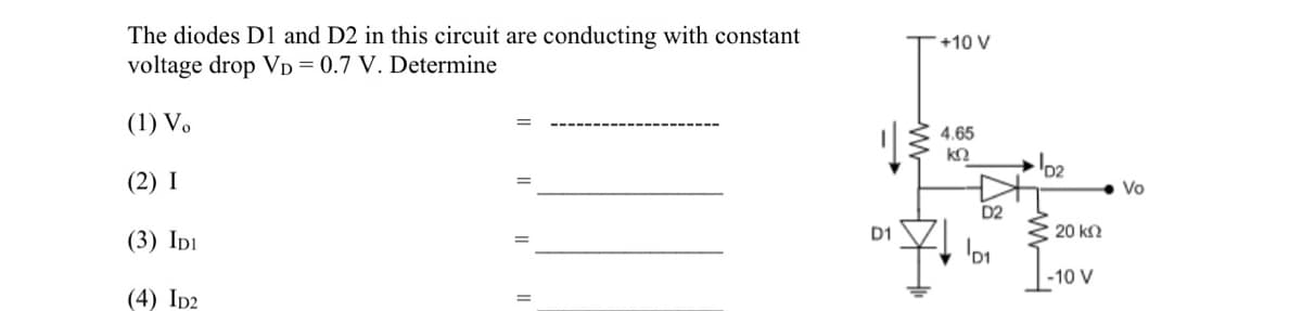 The diodes D1 and D2 in this circuit are conducting with constant
voltage drop VD = 0.7 V. Determine
(1) Vo
(2) I
(3) IDI
(4) ID2
D1
+10 V
4.65
ΚΩ
D2
D₁
Σ 20 ΚΩ
-10 V
Vo