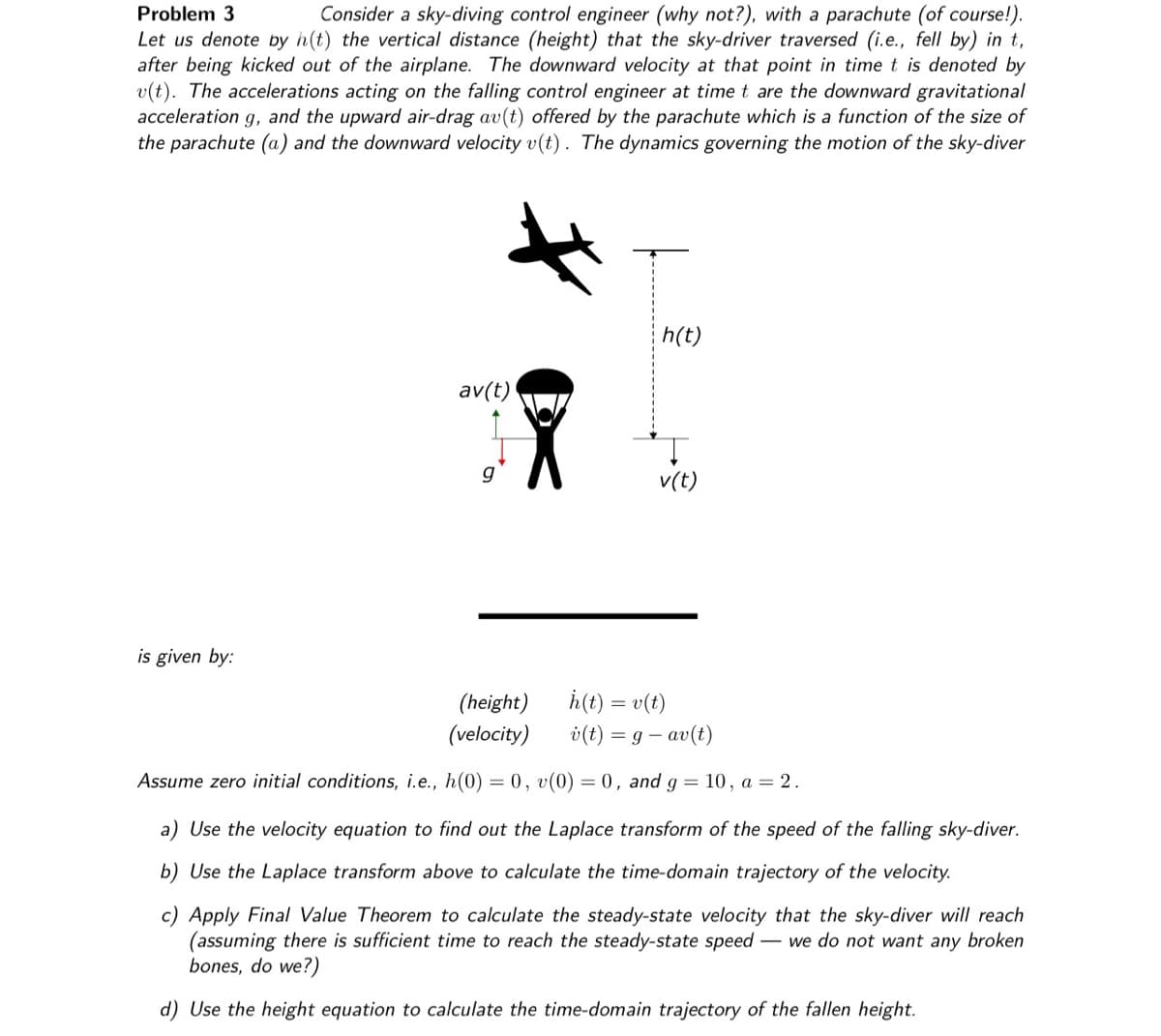 Problem 3
Consider a sky-diving control engineer (why not?), with a parachute (of course!).
Let us denote by h(t) the vertical distance (height) that the sky-driver traversed (i.e., fell by) in t,
after being kicked out of the airplane. The downward velocity at that point in time t is denoted by
v(t). The accelerations acting on the falling control engineer at time t are the downward gravitational
acceleration g, and the upward air-drag av(t) offered by the parachute which is a function of the size of
the parachute (a) and the downward velocity v(t). The dynamics governing the motion of the sky-diver
is given by:
av(t)
h(t)
v(t)
(height)
h(t) = v(t)
v(t) = g - av(t)
(velocity)
Assume zero initial conditions, i.e., h(0) = 0, v(0) = 0, and g = 10, a = 2.
a) Use the velocity equation to find out the Laplace transform of the speed of the falling sky-diver.
b) Use the Laplace transform above to calculate the time-domain trajectory of the velocity.
c) Apply Final Value Theorem to calculate the steady-state velocity that the sky-diver will reach
(assuming there is sufficient time to reach the steady-state speed - we do not want any broken
bones, do we?)
d) Use the height equation to calculate the time-domain trajectory of the fallen height.