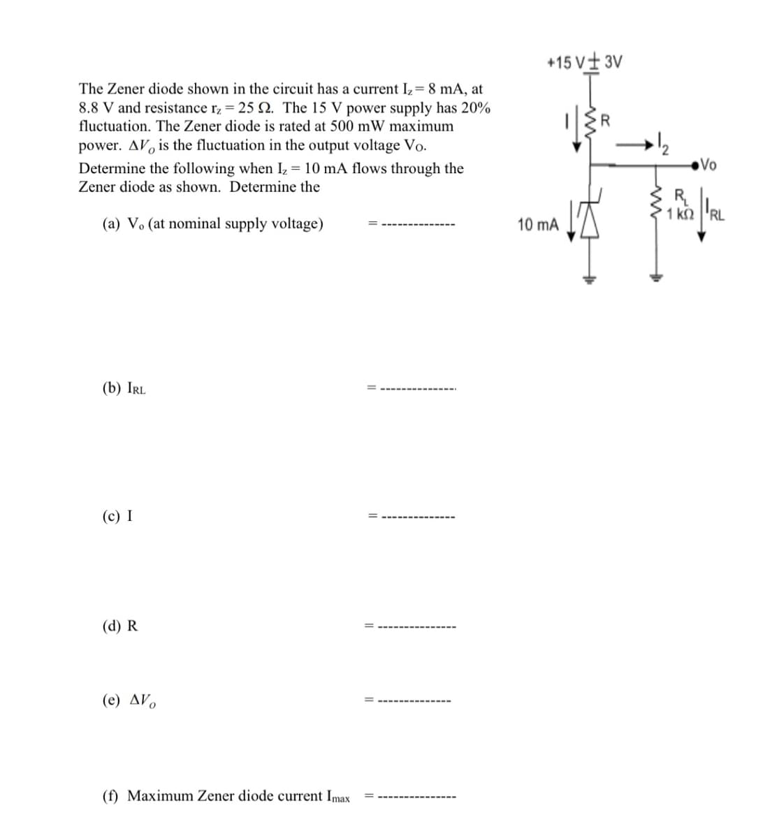 The Zener diode shown in the circuit has a current I₂ = 8 mA, at
8.8 V and resistance rz = 25 2. The 15 V power supply has 20%
fluctuation. The Zener diode is rated at 500 mW maximum
power. AV is the fluctuation in the output voltage Vo.
Determine the following when Iz = 10 mA flows through the
Zener diode as shown. Determine the
(a) V. (at nominal supply voltage)
(b) IRL
(c) I
(d) R
(e) AV
(f) Maximum Zener diode current Imax
+15V± 3V
10 mA
R
18
R₁
1 ΚΩ
Vo
RL