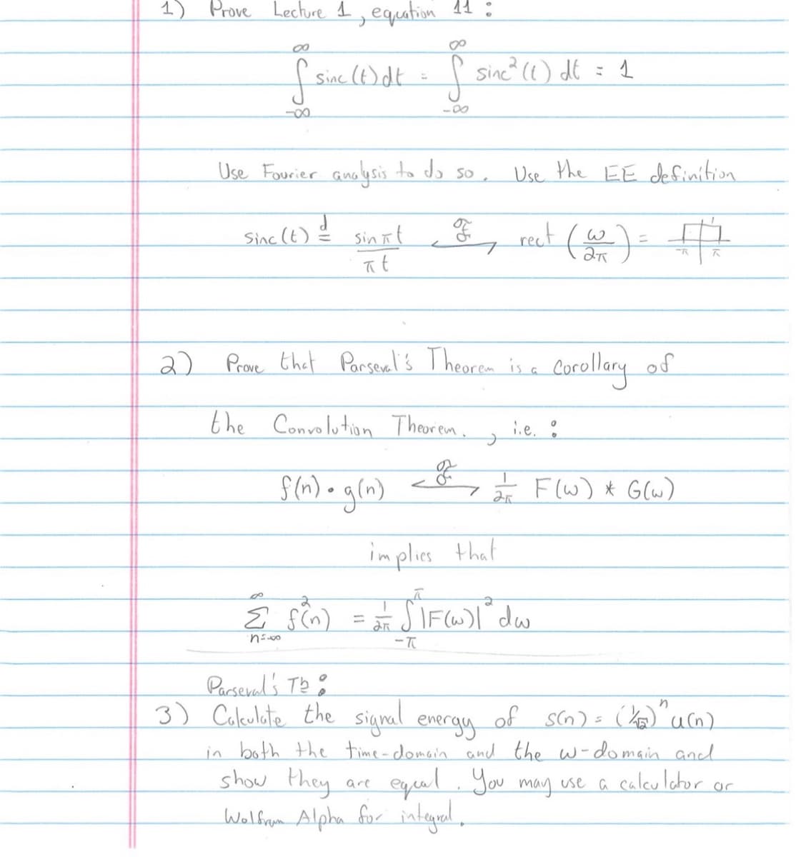 1) Prove Lecture 1, equation 11:
00
f
-∞
sinc (t)dt = f sinc² (1) dt
-0
Use Fourier analysis to do so,
Use the EE definition
Sinc (t) = sinit, & rect (w) = +1
d
7
#
at
2) Prove that
Parsevel's Theorem is a Corollary
the Convolution Theorem,
f(n)• g(n)
7
J
25
are
show they
Wolfram Alpha for integral.
.e.
implies that
8
Σ f(n) = = = SIF(W) | " du
∙n 5.00
-T
of
F(W) * G(w)
Parseval's Th
3) Calculate the signal energy of S(n) = (K₂) u(n)
in both the time-domain and the w-domain and
equal. You may use a calculator or