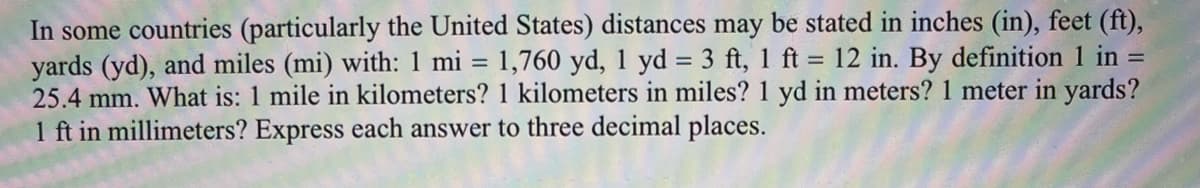 In some countries (particularly the United States) distances may be stated in inches (in), feet (ft),
yards (yd), and miles (mi) with: 1 mi = 1,760 yd, 1 yd = 3 ft, 1 ft = 12 in. By definition 1 in =
25.4 mm. What is: 1 mile in kilometers? 1 kilometers in miles? 1 yd in meters? 1 meter in yards?
1 ft in millimeters? Express each answer to three decimal places.