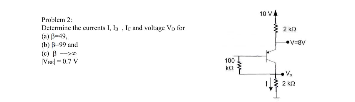 Problem 2:
Determine the currents I, IB, Ic and voltage Vo for
(a) B=49,
(b) B=99 and
(c) B-00
|VBE| = 0.7 V
100
ΚΩ
m
10 VA
2 ΚΩ
V=8V
V₂
2 ΚΩ