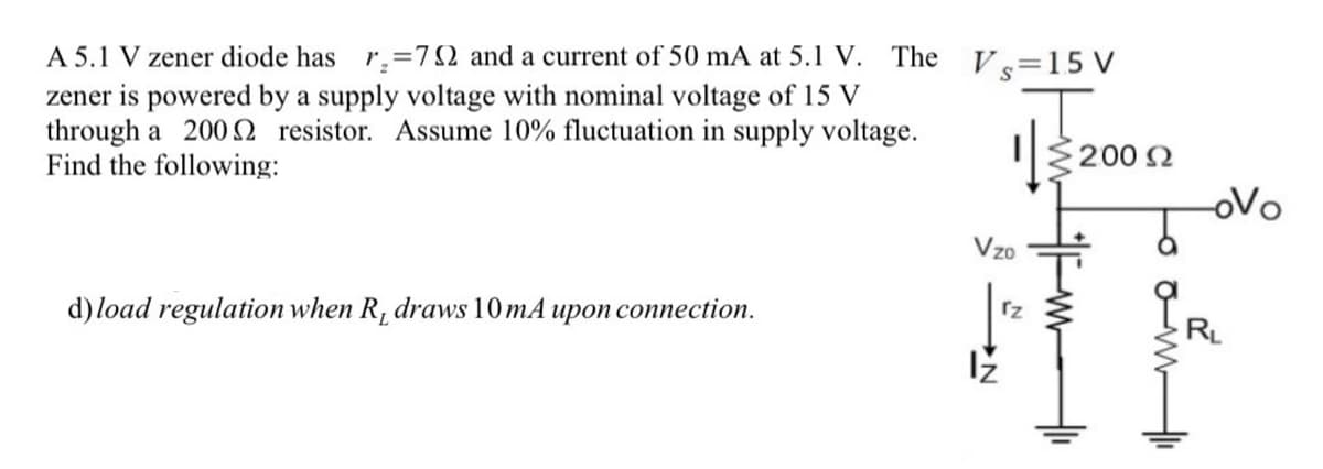 A 5.1 V zener diode has r.=792 and a current of 50 mA at 5.1 V. The V=15 V
zener is powered by a supply voltage with nominal voltage of 15 V
through a 2002 resistor. Assume 10% fluctuation in supply voltage.
Find the following:
d) load regulation when R, draws 10mA upon connection.
Vzo
200 Ω
-ovo
RL