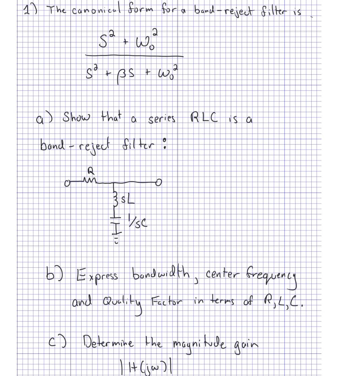 1) The canonica
nonical form for a band-reject filter is
2
sa wa
+
Wo
O
S² + BS
a) Show that
a
m His
band - reject filter :
R
un
3$L
2
+ w₂²
series RLC is a
Š
VsC
O
b) Express bandwidth, center frequency
and
Quality
Factor in terms of R,L,C.
c) Determine the magnitude gain
| Ht (jw)|