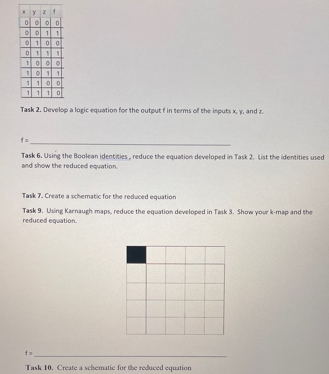 y Z f
0 0 0 0
0
0
1 1
0 1
0 0
0
1
1 1
1
0 0 0
1
0
1 1
1
1 0 0
1 1 0
X
1
Task 2. Develop a logic equation for the output f in terms of the inputs x, y, and z.
f =
Task 6. Using the Boolean identities, reduce the equation developed in Task 2. List the identities used
and show the reduced equation.
Task 7. Create a schematic for the reduced equation
Task 9. Using Karnaugh maps, reduce the equation developed in Task 3. Show your k-map and the
reduced equation.
f=
Task 10. Create a schematic for the reduced equation