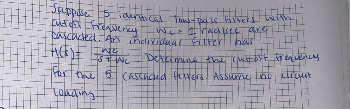 Suppose 5 identical
cut off frequency
low-pass filters with
Wc= 1 radisec are
cascaded. An individual filter
H(s) =
has
Determine the cut-off frequency
circuit
NO
S + WC
for the 5 cascaded filters. Assume
loading
no