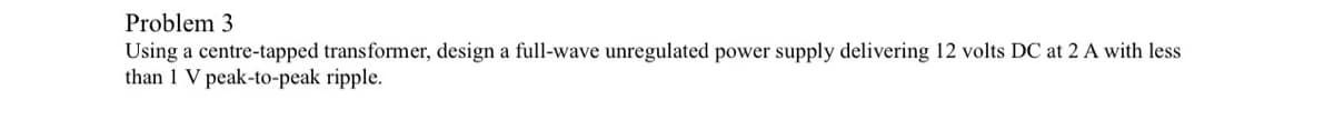 Problem 3
Using a centre-tapped transformer, design a full-wave unregulated power supply delivering 12 volts DC at 2 A with less
than 1 V peak-to-peak ripple.