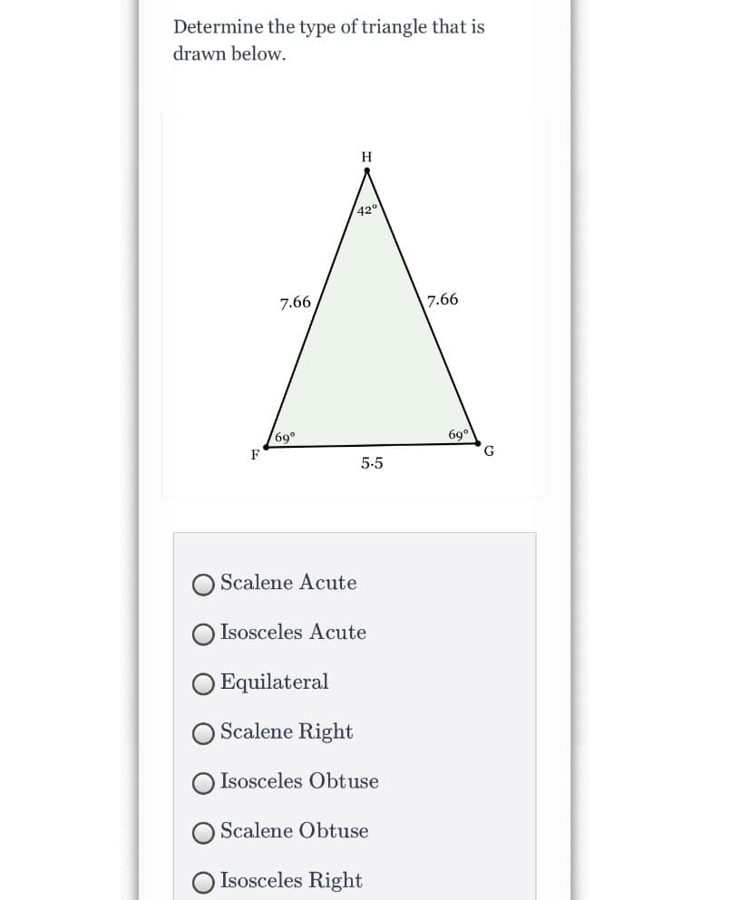 ### Educational Resource: Identifying Triangle Types

#### Problem Statement:
**Determine the type of triangle that is drawn below.**

#### Diagram:
A triangle labeled \( \triangle HFG \) with the following characteristics:
- \( \overline{FH} = \overline{HG} = 7.66 \) units
- \( \overline{FG} = 5.5 \) units
- Angles:
  - \( \angle FHG = 42^\circ \)
  - \( \angle HFG = 69^\circ \)
  - \( \angle HGF = 69^\circ \)

#### Multiple-Choice Options:
- \( \bigcirc \) Scalene Acute
- \( \bigcirc \) Isosceles Acute
- \( \bigcirc \) Equilateral
- \( \bigcirc \) Scalene Right
- \( \bigcirc \) Isosceles Obtuse
- \( \bigcirc \) Scalene Obtuse
- \( \bigcirc \) Isosceles Right

### Explanation of Diagram:
The diagram shows a triangle with sides labeled and corresponding angles noted within the triangle. The sides opposite the larger angles are the longest, while the sides opposite the smallest angle is the shortest. The measurements indicate:
- Two sides are exactly equal in length (7.66 units each), and one side is shorter (5.5 units).
- The angles sum up to 180° confirming it is a valid triangle:
  - Two angles are identical at 69°, and one angle is 42°, indicating that it is an acute triangle (all angles less than 90°) and since two sides are equal, it is also isosceles.