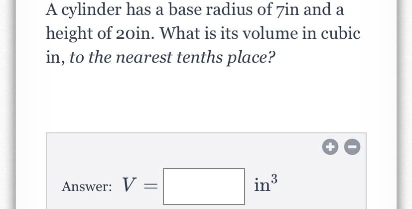 Certainly! Below is the transcription suitable for an educational website:

---

### Problem Statement

A cylinder has a base radius of 7 inches and a height of 20 inches. What is its volume in cubic inches, to the nearest tenth's place?

### Solution

To find the volume of a cylinder, you can use the formula:

\[ V = \pi r^2 h \]

where:
- \( V \) is the volume,
- \( r \) is the radius of the base,
- \( h \) is the height of the cylinder, and
- \(\pi\) is approximately \( 3.14159 \).

Given:
- Radius \( r = 7 \) inches,
- Height \( h = 20 \) inches.

Now substitute the values into the formula:

\[ V = \pi (7)^2 (20) \]

\[ V = \pi (49) (20) \]

\[ V = \pi (980) \]

\[ V \approx 3.14159 \times 980 \]

\[ V \approx 3078.76 \]

### Answer:

The volume of the cylinder is \( \boxed{3078.8 \text{ in}^3} \).

---

**Note:** The graphical interface includes a boxed area for submitting the answer, and standard mathematical notation is used to represent the volume formula and calculation steps.