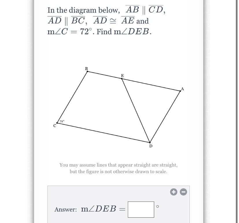 ### Geometry Problem: Finding Angle Measures

#### Problem Statement:
In the diagram below, \( \overline{AB} \parallel \overline{CD} \), \( \overline{AD} \parallel \overline{BC} \), \( \overline{AD} \cong \overline{AE} \), and \( m \angle C = 72^\circ \). Find \( m \angle DEB \).

#### Diagram:
The diagram features a quadrilateral with vertices labeled A, B, C, and D. There is an additional point E on the line segment AD such that \( AD \parallel BC \) and \( \overline{AD} \parallel \overline{AE} \). The angle at vertex C, \( \angle C \), is marked as \( 72^\circ \).

- \( \overline{AB} \) is parallel to \( \overline{CD} \).
- \( \overline{AD} \) is parallel to \( \overline{BC} \).
- \( \overline{AD} \cong \overline{AE} \).

#### Calculation Objective:
Determine the measure of \( \angle DEB \).

You may assume lines that appear straight are straight, but the figure is not otherwise drawn to scale.

#### Solution Input:
\[ \text{Answer: } m \angle DEB = \_\_\_\_ ^\circ \]

Teacher's Note: This exercise is aimed at practicing the use of parallel lines and congruent segments to find unknown angles in geometric figures. Students should apply concepts of parallel lines and transversals, as well as the properties of congruent triangles, to arrive at the correct solution.