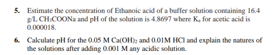 5. Estimate the concentration of Ethanoic acid of a buffer solution containing 16.4
g/L CH3COONa and pH of the solution is 4.8697 where Ka for acetic acid is
0.000018.
Calculate pH for the 0.05 M Ca(OH)2 and 0.01M HCl and explain the natures of
the solutions after adding 0.001 M any acidic solution.
6.
