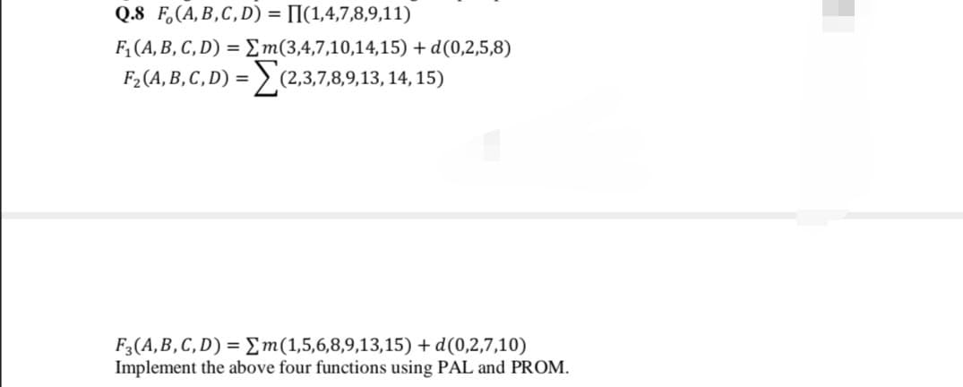 Q.8 F,(A,B,C,D) = [I(1,4,7,8,9,11)
%3D
F, (A, B, C, D) = Em(3,4,7,10,14,15) + d(0,2,5,8)
F2 (A, B, C, D) =
(2,3,7,8,9,13, 14, 15)
F3(A,B,C, D) = Em(1,5,6,8,9,13,15) + d(0,2,7,10)
Implement the above four functions using PAL and PROM.
