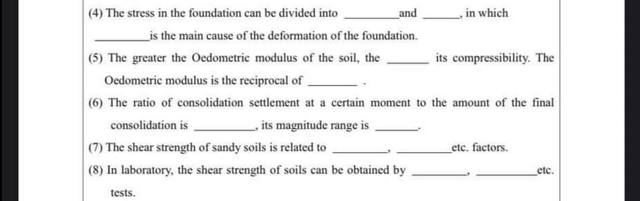 (4) The stress in the foundation can be divided into
and
in which
_is the main cause of the deformation of the foundation.
(5) The greater the Oedometric modulus of the soil, the
its compressibility. The
Oedometric modulus is the reciprocal of
(6) The ratio of consolidation settlement at a certain moment to the amount of the final
consolidation is
its magnitude range is
(7) The shear strength of sandy soils is related to
_etc. factors.
(8) In laboratory, the shear strength of soils can be obtained by
etc.
tests.
