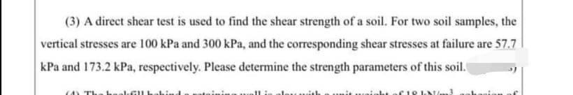 (3) A direct shear test is used to find the shear strength of a soil. For two soil samples, the
vertical stresses are 100 kPa and 300 kPa, and the corresponding shear stresses at failure are 57.7
kPa and 173.2 kPa, respectively. Please determine the strength parameters of this soil.
18 L m
