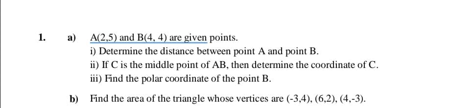 а)
A(2,5) and B(4, 4) are given points.
i) Determine the distance between point A and point B.
ii) If C is the middle point of AB, then determine the coordinate of C.
iii) Find the polar coordinate of the point B.
b) Find the area of the triangle whose vertices are (-3,4), (6,2), (4,-3).
1.
