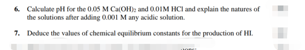 6. Calculate pH for the 0.05 M Ca(OH)2 and 0.01M HCI and explain the natures of
the solutions after adding 0.001 M any acidic solution.
7. Deduce the values of chemical equilibrium constants for the production of HI.
dons:
