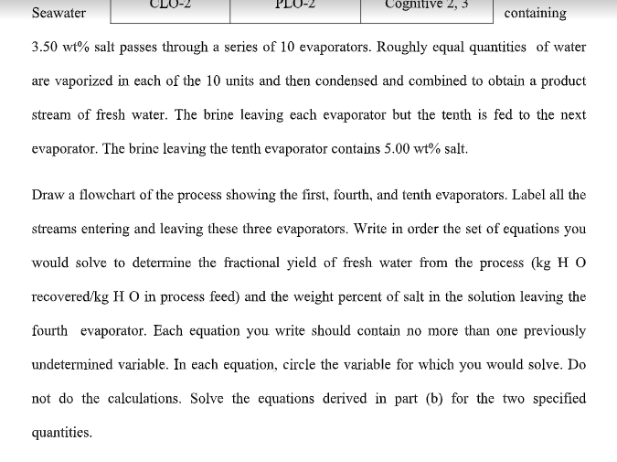 Cognitive 2, 3
Seawater
containing
3.50 wt% salt passes through a series of 10 evaporators. Roughly equal quantities of water
are vaporized in each of the 10 units and then condensed and combined to obtain a product
stream of fresh water. The brine leaving each evaporator but the tenth is fed to the next
evaporator. The brine leaving the tenth evaporator contains 5.00 wt% salt.
Draw a flowchart of the process showing the first, fourth, and tenth evaporators. Label all the
streams entering and leaving these three evaporators. Write in order the set of equations you
would solve to determine the fractional yield of fresh water from the process (kg H O
recovered/kg H O in process feed) and the weight percent of salt in the solution leaving the
fourth evaporator. Each equation you write should contain no more than one previously
undetermined variable. In each equation, circle the variable for which you would solve. Do
not do the calculations. Solve the equations derived in part (b) for the two specified
quantities.
