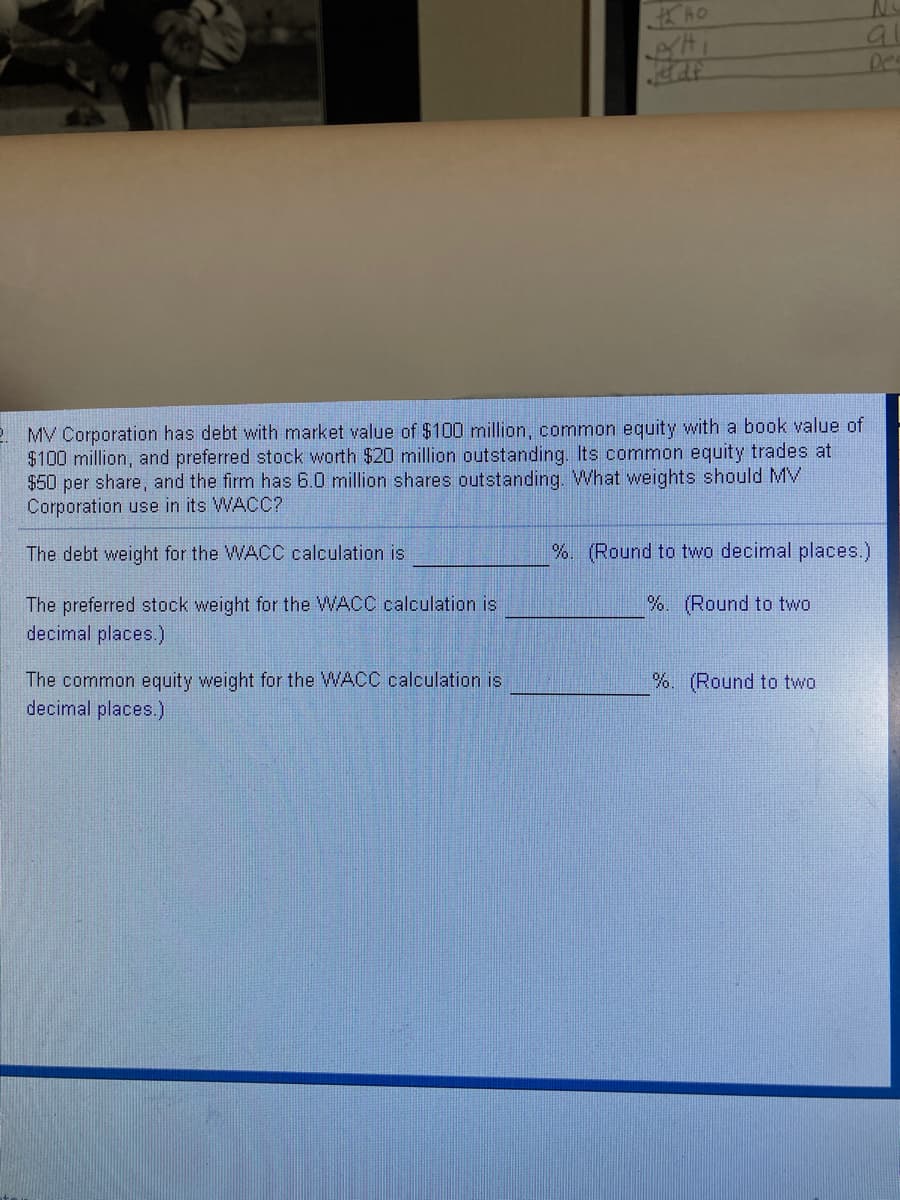 a
Des
2. MV Corporation has debt with market value of $100 million, common equity with a book value of
$100 million, and preferred stock worth $20 million outstanding. Its common equity trades at
$50 per share, and the firm has 6.0 million shares outstanding. What weights should MV
Corporation use in its WACC?
The debt weight for the WACC calculation is
%. (Round to two decimal places.)
The preferred stock weight for the WACC calculation is
decimal places.)
%. (Round to two
The common equity weight for the WACC calculation is
decimal places.)
%. (Round to two
