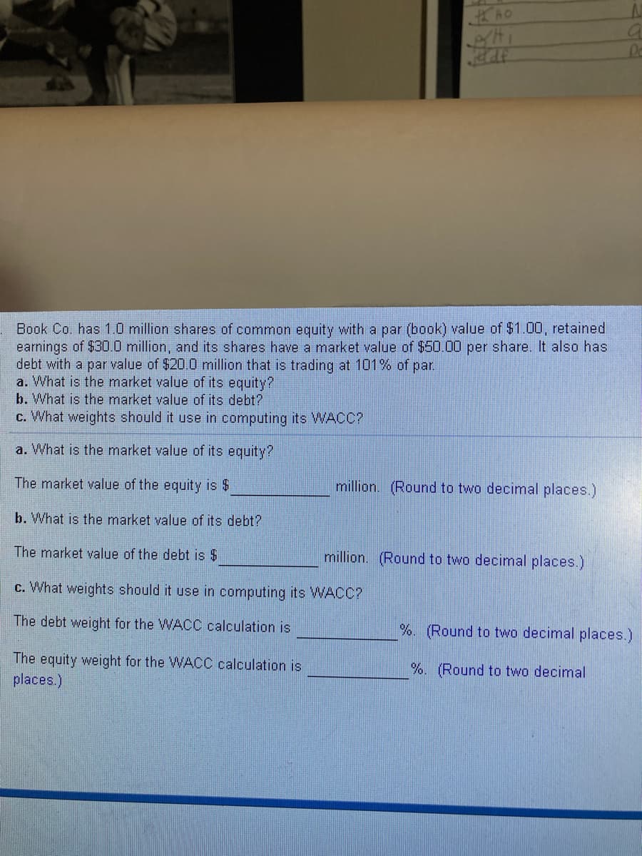 **Understanding Market Value and Weighted Average Cost of Capital (WACC)**

**Scenario:**

Book Co. has 1.0 million shares of common equity with a par (book) value of $1.00, retained earnings of $30.0 million, and its shares have a market value of $50.00 per share. It also has debt with a par value of $20.0 million that is trading at 101% of par.

In order to understand the company's financial standing, let's solve the following:

**a. What is the market value of its equity?**

The market value of the equity is $______________ million. (Round to two decimal places.)

**b. What is the market value of its debt?**

The market value of the debt is $______________ million. (Round to two decimal places.)

**c. What weights should it use in computing its WACC?**

The debt weight for the WACC calculation is ______________%. (Round to two decimal places.)

The equity weight for the WACC calculation is ______________%. (Round to two decimal places.)

---

**Detailed Explanation:**

1. **Market Value of Equity:**
   - The number of shares = 1.0 million
   - Market value per share = $50.00
   
   Therefore, the market value of equity = Number of Shares * Market Value per Share
   = 1,000,000 * $50.00   
   = $50,000,000 or $50 million

2. **Market Value of Debt:**
   - Par value of debt = $20.0 million
   - Debt is trading at 101% of par
   
   Therefore, the market value of debt = Par Value of Debt * (Trading Percentage/100)
   = $20,000,000 * 1.01   
   = $20,200,000 or $20.20 million

3. **Weights for WACC Calculation:**
   - Equity weight = Market Value of Equity / (Market Value of Equity + Market Value of Debt)
   - Debt weight = Market Value of Debt / (Market Value of Equity + Market Value of Debt)
   
   First, sum the market values of equity and debt:
   Total = $50,000,000 + $20,200,000 = $70,200,000
   
   - Equity weight = $50,000,000 / $70,200,000
