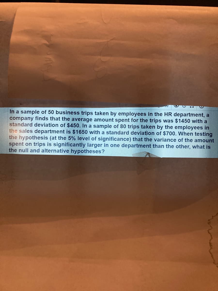 In a sample of 50 business trips taken by employees in the HR department, a
company finds that the average amount spent for the trips was $1450 with a
standard deviation of $450. In a sample of 80 trips taken by the employees in
the sales department is $1650 with a standard deviation of $700. When testing
the hypothesis (at the 5% level of significance) that the variance of the amount
spent on trips is significantly larger in one department than the other, what is
the null and alternative hypotheses?
