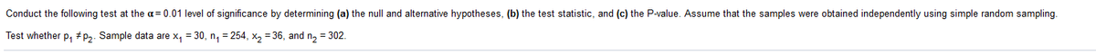Conduct the following test at the α = 0.01 level of significance by determining (a) the null and alternative hypotheses, (b) the test statistic, and (c) the P-value. Assume that the samples were obtained independently using simple random sampling.

Test whether p₁ ≠ p₂. Sample data are x₁ = 30, n₁ = 254, x₂ = 36, and n₂ = 302.