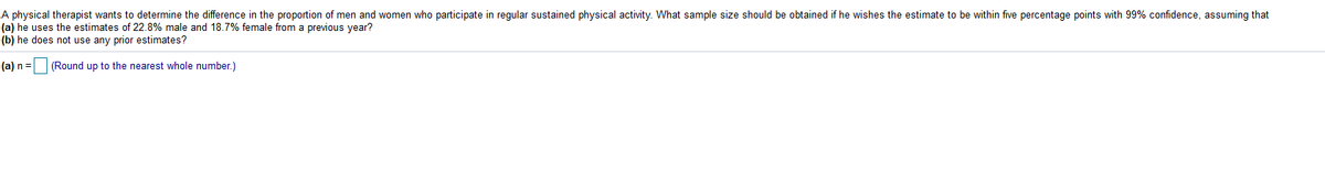 A physical therapist wants to determine the difference in the proportion of men and women who participate in regular sustained physical activity. What sample size should be obtained if he wishes the estimate to be within five percentage points with 99% cofidence, assuming that
(a) he uses the estimates of 22.8% male and 18.7% female from a previous year?
(b) he does not use any prior estimates?
(a) n =
(Round up to the nearest whole number.)
