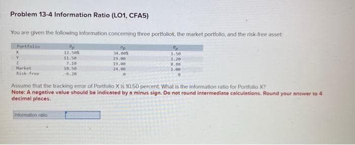 Problem 13-4 Information Ratio (LO1, CFA5)
You are given the following information concerning three portfolios, the market portfolio, and the risk-free asset:
Portfolio
X
Y
2
Market
Risk-free.
Rp
12.50%
11.50
7.10
10.50
6.20
Information ratio
ºp
34.00%
29.00
19.00
24.00
0
1.50
1.20
0.80
1.00
0
Assume that the tracking error of Portfolio X is 10.50 percent. What is the information ratio for Portfolio X?
Note: A negative value should be indicated by a minus sign. Do not round intermediate calculations. Round your answer to 4
decimal places.