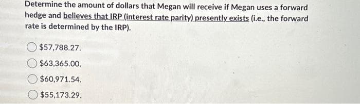 Determine the amount of dollars that Megan will receive if Megan uses a forward
hedge and believes that IRP (interest rate parity) presently exists (i.e., the forward
rate is determined by the IRP).
$57,788.27.
$63,365.00.
$60,971.54.
$55,173.29.