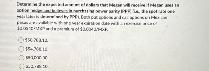 Determine the expected amount of dollars that Megan will receive if Megan uses an
option hedge and believes in purchasing power parity (PPP) (i.e., the spot rate one
year later is determined by PPP). Both put options and call options on Mexican
pesos are available with one year expiration date with an exercise price of
$0.0540/MXP and a premium of $0.0040/MXP.
$58,788.10.
$54,788.10.
$50,000.00.
$50,788.10.