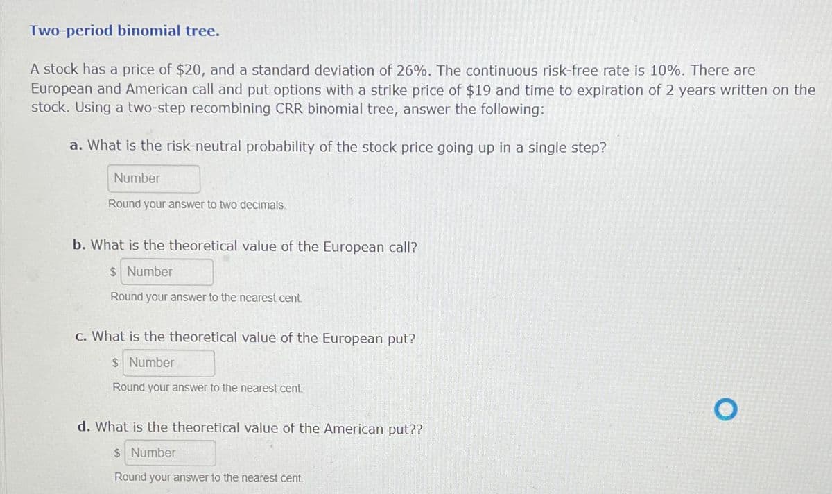 Two-period binomial tree.
A stock has a price of $20, and a standard deviation of 26%. The continuous risk-free rate is 10%. There are
European and American call and put options with a strike price of $19 and time to expiration of 2 years written on the
stock. Using a two-step recombining CRR binomial tree, answer the following:
a. What is the risk-neutral probability of the stock price going up in a single step?
Number
Round your answer to two decimals.
b. What is the theoretical value of the European call?
$ Number
Round your answer to the nearest cent.
c. What is the theoretical value of the European put?
$ Number
Round your answer to the nearest cent.
d. What is the theoretical value of the American put??
$ Number
Round your answer to the nearest cent
O