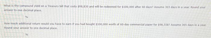 What is the compound yield on a Treasury bill that costs $98,830 and will be redeemed for $100,000 after 60 days? Assume 365 days in a year. Round your
answer to one decimal place.
%
How much additional return would you have to earn if you had bought $100,000 worth of 60-day commercial paper for $98,5587 Assume 365 days in a year.
Round your answer to one decimal place.
%