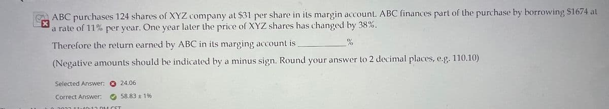 X
ABC purchases 124 shares of XYZ company at $31 per share in its margin account. ABC finances part of the purchase by borrowing $1674 al
a rate of 11% per year. One year later the price of XYZ shares has changed by 38%.
Therefore the return earned by ABC in its marging account is
%
(Negative amounts should be indicated by a minus sign. Round your answer to 2 decimal places, e.g. 110.10)
Selected Answer:
Correct Answer.
24.06
58.83 ± 1%
2013 11:40:13 PM CST