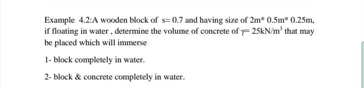 Example 4.2:A wooden block of s= 0.7 and having size of 2m* 0.5m* 0.25m,
if floating in water, determine the volume of concrete of y= 25kN/m that may
be placed which will immerse
1- block completely in water.
2- block & concrete completely in water.
