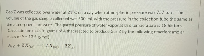 Gas Z was collected over water at 21°C on a day when atmospheric pressure was 757 torr. The
volume of the gas sample collected was 530. mL with the pressure in the collection tube the same as
the atmospheric pressure. The partial pressure of water vapor at this ftemperature is 18.65 torr.
Calculate the mass in grams of A that reacted to produce Gas Z by the following reaction: (molar
mass of A = 13.5 g/mol)
A) + ZX(aa) AX (aq) + 2Z)
