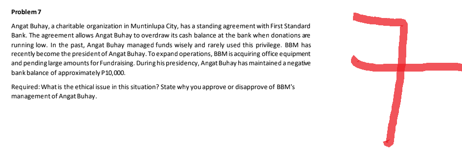 Problem 7
Angat Buhay, a charitable organization in Muntinlupa City, has a standing agreement with First Standard
Bank. The agreement allows Angat Buhay to overdraw its cash balance at the bank when donations are
running low. In the past, Angat Buhay managed funds wisely and rarely used this privilege. BBM has
recently become the president of Angat Buhay. To expand operations, BBM is acquiring office equipment
and pending large amounts for Fundraising. During his presidency, Angat Buhay has maintained a negative
bank balance of approximately P10,000.
Required: What is the ethical issue in this situation? State why you approve or disapprove of BBM's
management of Angat Buhay.
7