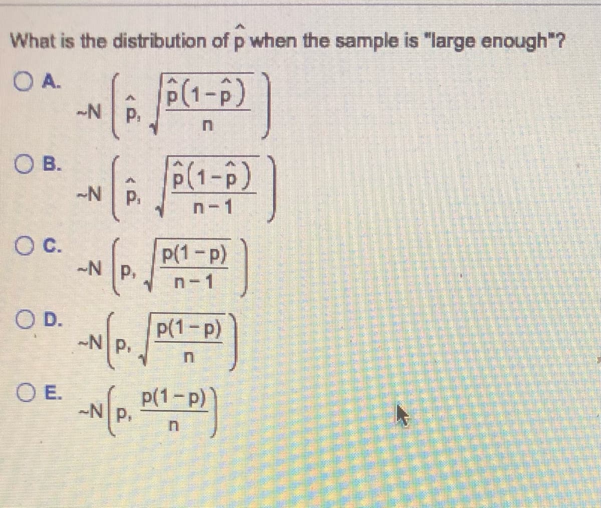 What is the distribution of p when the sample is "large enough"?
O A.
P(1-P)
-N
P.
O B.
P(1-p)
P.
n-1
Oc.
p(1-p)
-N P,
n-1
O D.
~Np,
p(1-p)
O E.
p(1-p)
