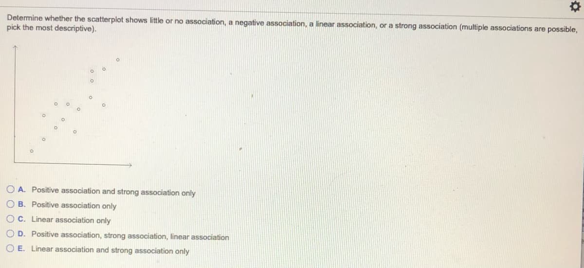 Determine whether the scatterplot shows little or no association, a negative association, a linear association, or a strong association (multiple associations are possible,
pick the most descriptive).
O A. Positive association and strong association only
O B. Positive association only
O C. Linear association only
O D. Positive association, strong association, linear association
O E. Linear association and strong association only
