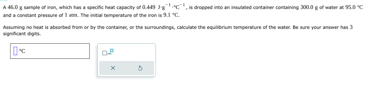 A 46.0 g sample of iron, which has a specific heat capacity of 0.449 J∙g¯¹.°C¯ is dropped into an insulated container containing 300.0 g of water at 95.0 °C
and a constant pressure of 1 atm. The initial temperature of the iron is 9.1 °C.
Assuming no heat is absorbed from or by the container, or the surroundings, calculate the equilibrium temperature of the water. Be sure your answer has 3
significant digits.
°C
0x12
X