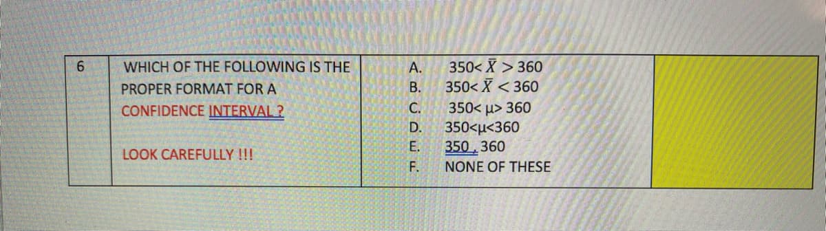 350< X > 360
350< X < 360
6.
WHICH OF THE FOLLOWING IS THE
А.
PROPER FORMAT FOR A
В.
350< u> 360
350<µ<360
350,360
F.
CONFIDENCE INTERVAL ?
С.
D.
E.
LOOK CAREFULLY !!!
NONE OF THESE
