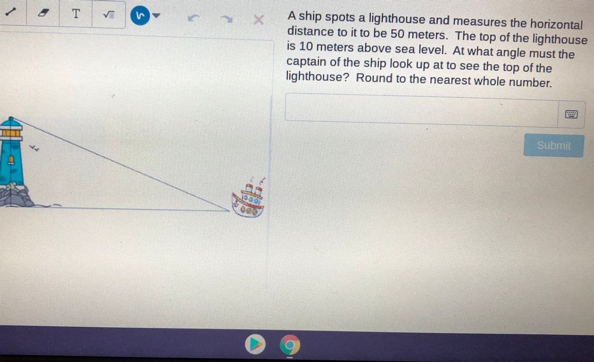 A ship spots a lighthouse and measures the horizontal
distance to it to be 50 meters. The top of the lighthouse
is 10 meters above sea level. At what angle must the
captain of the ship look up at to see the top of the
lighthouse? Round to the nearest whole number.
Submit
1.
