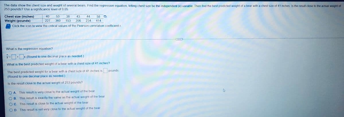 The data show the chest size and weight of several bears. Find the regression equation, letting chest size be the independent (x) variable. Then find the best predicted weight of a bear with a chest size of 41 inches. Is the result close to the actual weight of
253 pounds? Use a significance level of 0.05.
Chest size (inches)
40 53 38 43 44 58
227 360 153 206 234 414
Weight (pounds)
Click the icon to view the critical values of the Pearson correlation coefficient r.
What is the regression equation?
y=+x (Round to one decimal place as needed.)
X
What is the best predicted weight of a bear with a chest size of 41 inches?
pounds.
The best predicted weight for a bear with a chest size of 41 inches is
(Round to one decimal place as needed.)
Is the result close to the actual weight of 253 pounds?
OA. This result is very close to the actual weight of the bear.
OB. This result is exactly the same as the actual weight of the bear
OC. This result is close to the actual weight of the bear.
OD. This result is not very close to the actual weight of the bear