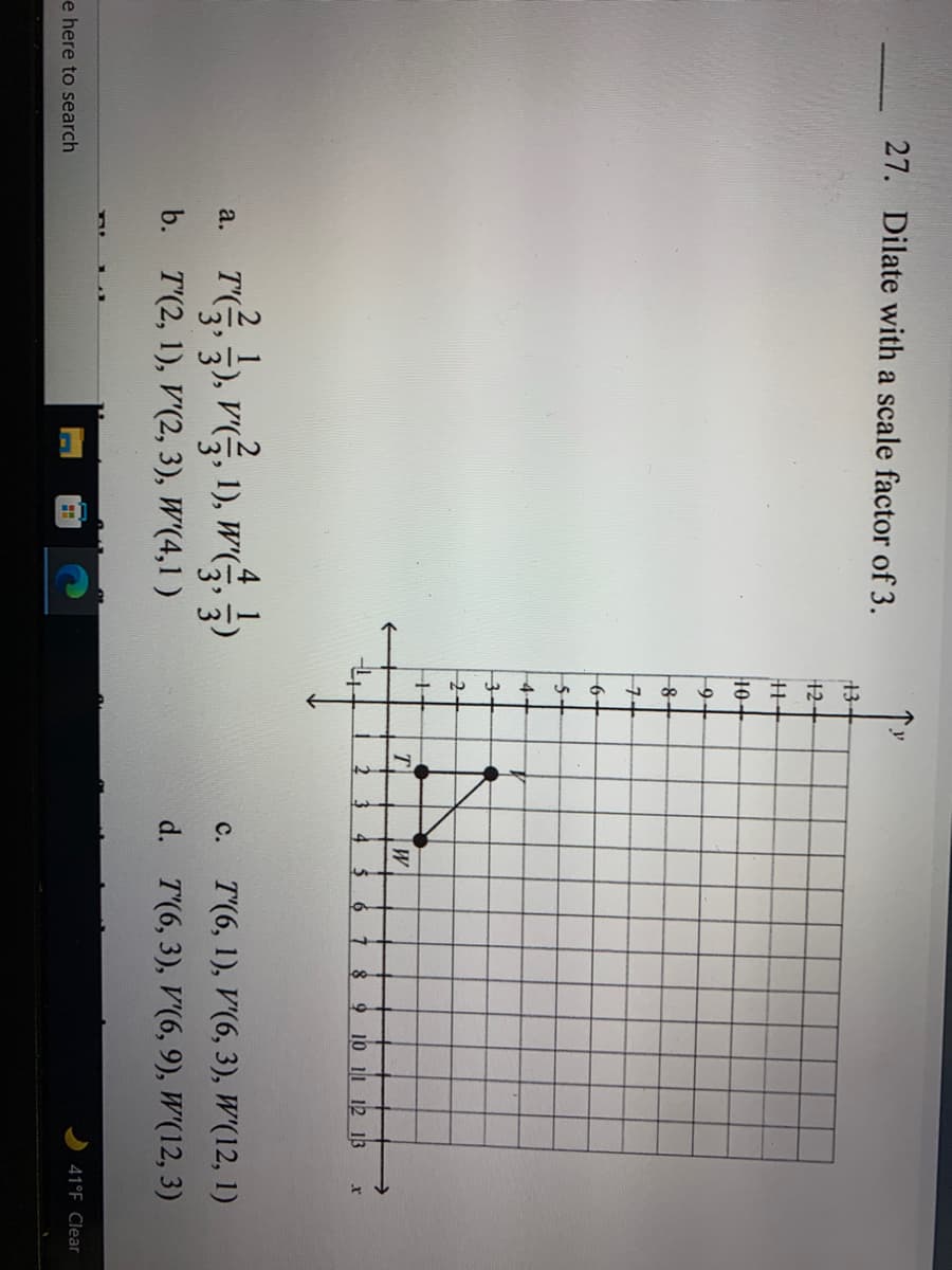 27. Dilate with a scale factor of 3.
13-
12
10+
9-
6+
5-
4-
T
9 10 11 12 13
r
TG), vG, 1), wG.
4
a.
с.
T'(6, 1), V'(6, 3), W'(12, 1)
b. T'(2, 1), V'(2, 3), W'(4,1 )
d. T'(6, 3), V'(6, 9), W'(12, 3)
e here to search
41°F Clear
