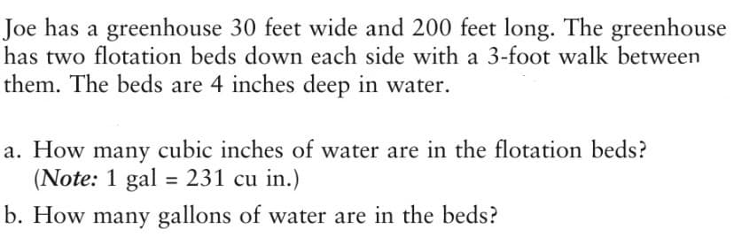 Joe has a greenhouse 30 feet wide and 200 feet long. The greenhouse
has two flotation beds down each side with a 3-foot walk between
them. The beds are 4 inches deep in water.
a. How many cubic inches of water are in the flotation beds?
(Note: 1 gal = 231 cu in.)
%3D
b. How many gallons of water are in the beds?
