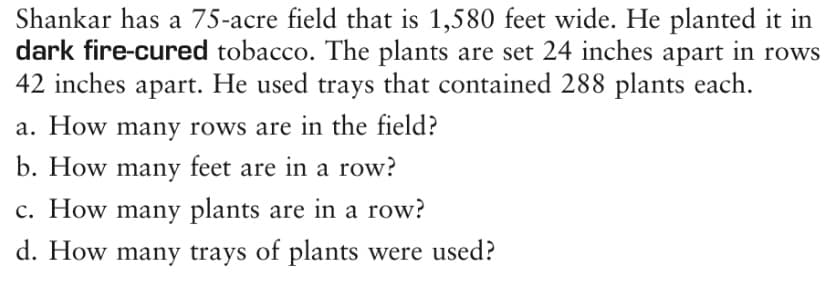 Shankar has a 75-acre field that is 1,580 feet wide. He planted it in
dark fire-cured tobacco. The plants are set 24 inches apart in rows
42 inches apart. He used trays that contained 288 plants each.
a. How many rows are in the field?
b. How many feet are in a row?
c. How many plants are in a row?
d. How many trays of plants were used?
