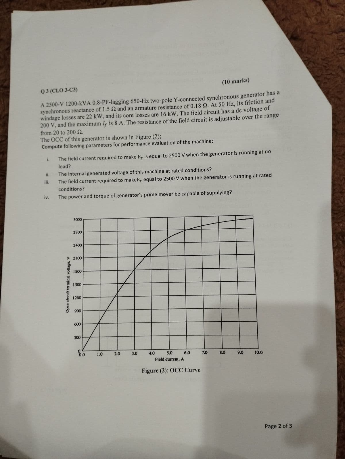 Q3 (CLO 3-C3)
(10 marks)
A 2500-V 1200-kVA 0.8-PF-lagging 650-Hz two-pole Y-connected synchronous generator has a
synchronous reactance of 1.5 2 and an armature resistance of 0.18 2. At 50 Hz, its friction and
windage losses are 22 kW, and its core losses are 16 kW. The field circuit has a dc voltage of
200 V, and the maximum I is 8 A. The resistance of the field circuit is adjustable over the range
from 20 to 200 S.
The OCC of this generator is shown in Figure (2);
Compute following parameters for performance evaluation of the machine;
i.
The field current required to make V is equal to 2500 V when the generator is running at no
load?
ii.
The internal generated voltage of this machine at rated conditions?
iii.
The field current required to makeV equal to 2500 V when the generator is running at rated
conditions?
iv.
The power and torque of generator's prime mover be capable of supplying?
Open-circuit terminal voltage. V
3000
2700
2400
2100
1800
1500
1200
900
600
300
0.0
1.0
2,0
20
3.0
4.0
5.0
6.0
7.0
8.0
9.0
10.0
Field current. A
Figure (2): OCC Curve
Page 2 of 3