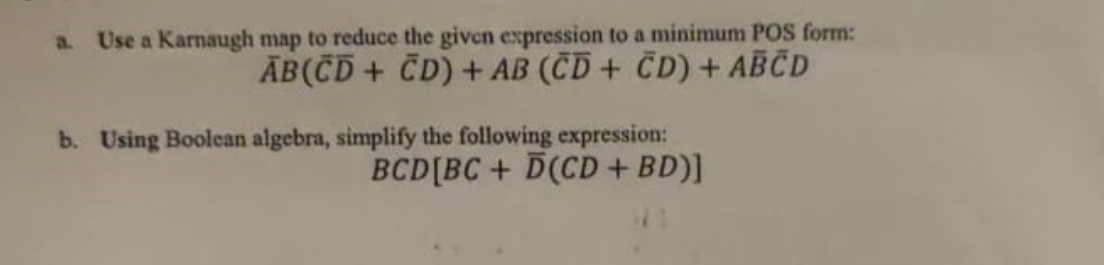 a. Use a Karnaugh map to reduce the given expression to a minimum POS form:
AB(CD + CD) + AB (CD + CD) + ABCD
b. Using Boolean algebra, simplify the following expression:
BCD[BC+D(CD + BD)]